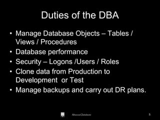 Advanced Databases
Duties of the DBA
• Manage Database Objects – Tables /
Views / Procedures
• Database performance
• Security – Logons /Users / Roles
• Clone data from Production to
Development or Test
• Manage backups and carry out DR plans.
Guide to Oracle 10g
5
 