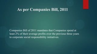 As per Companies Bill, 2011

Companies Bill of 2011 mandates that Companies spend at
least 2% of their average profits over the previous three years
to corporate social responsibility initiatives.

 