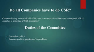 Do all Companies have to do CSR?
Company having a net worth of Rs.500 crore or turnover of Rs.1000 crore or net profit of Rs5
crore has to constitute a “CSR Committee”

Duties of the Committee
• Formulate policy
• Recommend the quantum of expenditure

 