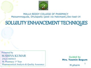 SOLUILITY ENHANCEMENT TECHNIQUES 
1 
MALLA REDDY COLLEGE OF PHARMACY 
Maisammaguda, Dhulapally (post via Hakimpet),Sec-bad-14 
Presented by 
M.SHIVA KUMAR 
256213885015 
M. Pharmacy 1st Year 
Pharmaceutical Analysis & Quality Assurance 
Guided by 
Mrs. Yasmin Begum 
M.pharm 
 