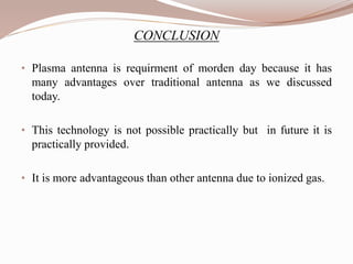 CONCLUSION
• Plasma antenna is requirment of morden day because it has
many advantages over traditional antenna as we discussed
today.
• This technology is not possible practically but in future it is
practically provided.
• It is more advantageous than other antenna due to ionized gas.
 