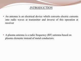 INTRODUCTION
 An antenna is an electrical device which converts electric currents
into radio waves at transmitter and inverse of this operation at
receiver
 A plasma antenna is a radio frequency (RF) antenna based on
plasma elements instead of metal conductors.
 
