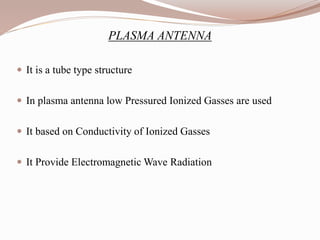 PLASMA ANTENNA
 It is a tube type structure
 In plasma antenna low Pressured Ionized Gasses are used
 It based on Conductivity of Ionized Gasses
 It Provide Electromagnetic Wave Radiation
 