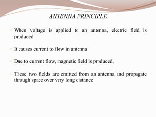 ANTENNA PRINCIPLE
 When voltage is applied to an antenna, electric field is
produced
 It causes current to flow in antenna
 Due to current flow, magnetic field is produced.
 These two fields are emitted from an antenna and propagate
through space over very long distance
 