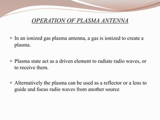 OPERATION OF PLASMA ANTENNA
 In an ionized gas plasma antenna, a gas is ionized to create a
plasma.
 Plasma state act as a driven element to radiate radio waves, or
to receive them.
 Alternatively the plasma can be used as a reflector or a lens to
guide and focus radio waves from another source
 