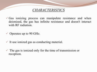 CHARACTERISTICS
 Gas ionizing process can manipulate resistance and when
deionized, the gas has infinite resistance and doesn't interact
with RF radiation.
 Operates up to 90 GHz.
 It use ionized gas as conducting material.
 The gas is ionized only for the time of transmission or
reception.
 