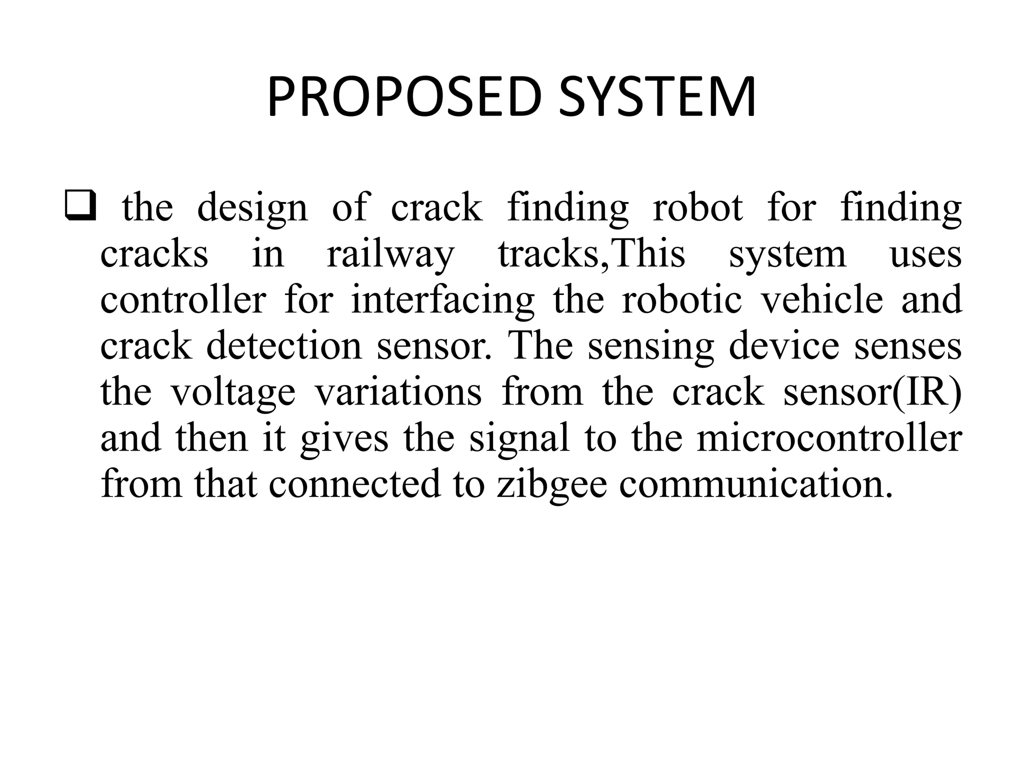 PROPOSED SYSTEM  the design of crack finding robot for finding cracks in railway tracks,This system uses controller for interfacing the robotic vehicle and crack detection sensor. The sensing device senses the voltage variations from the crack sensor(IR) and then it gives the signal to the microcontroller from that connected to zibgee communication. 