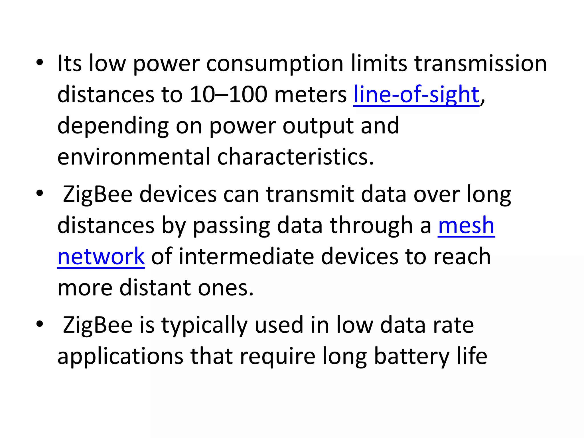 • Its low power consumption limits transmission distances to 10–100 meters line-of-sight, depending on power output and environmental characteristics. • ZigBee devices can transmit data over long distances by passing data through a mesh network of intermediate devices to reach more distant ones. • ZigBee is typically used in low data rate applications that require long battery life 