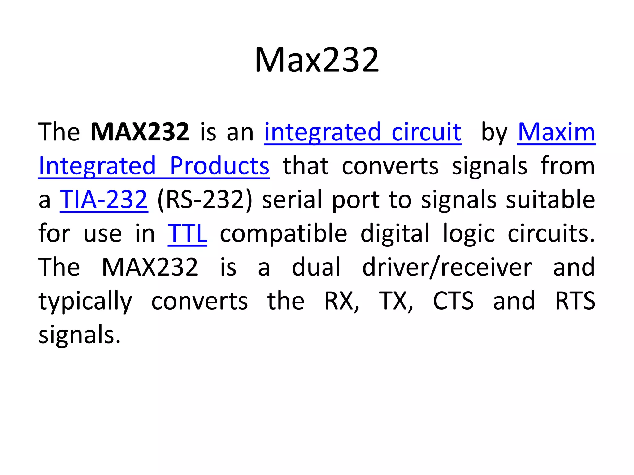 Max232 The MAX232 is an integrated circuit by Maxim Integrated Products that converts signals from a TIA-232 (RS-232) serial port to signals suitable for use in TTL compatible digital logic circuits. The MAX232 is a dual driver/receiver and typically converts the RX, TX, CTS and RTS signals. 