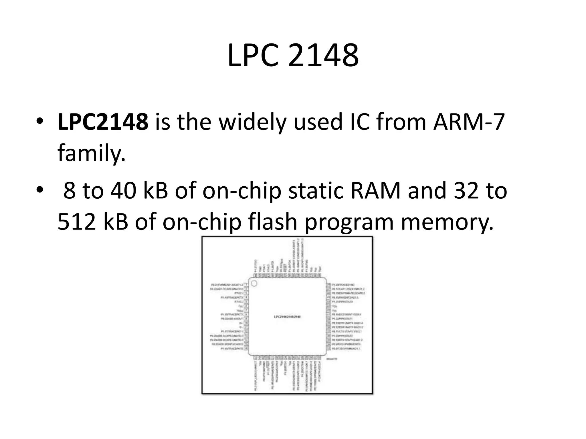 LPC 2148 • LPC2148 is the widely used IC from ARM-7 family. • 8 to 40 kB of on-chip static RAM and 32 to 512 kB of on-chip flash program memory. 