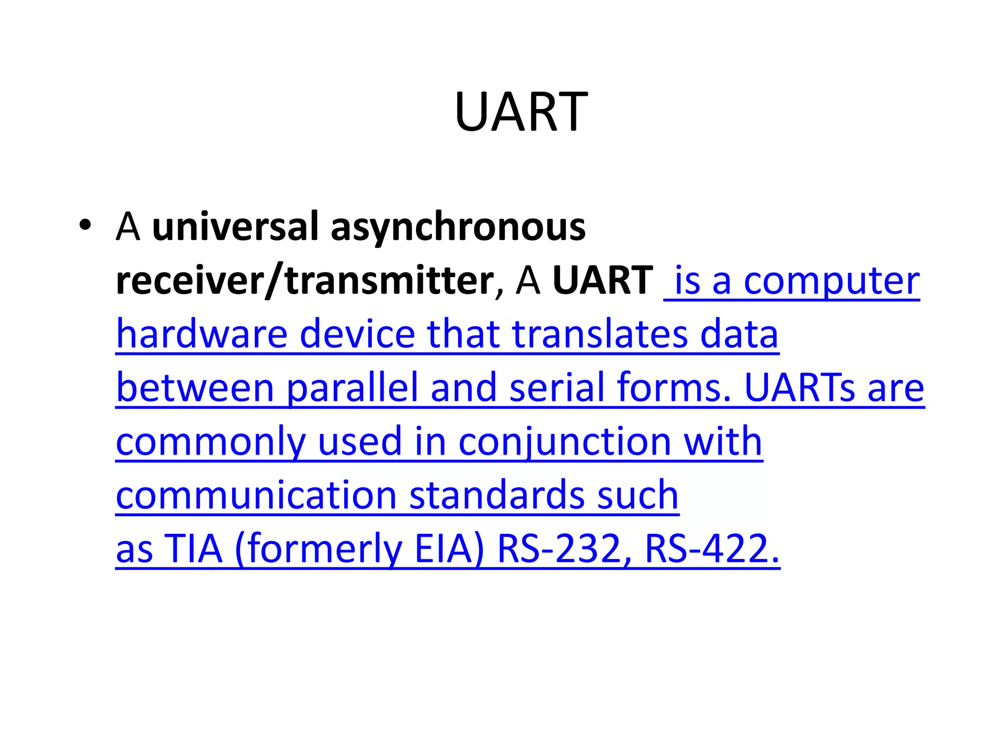 UART • A universal asynchronous receiver/transmitter, A UART is a computer hardware device that translates data between parallel and serial forms. UARTs are commonly used in conjunction with communication standards such as TIA (formerly EIA) RS-232, RS-422. 