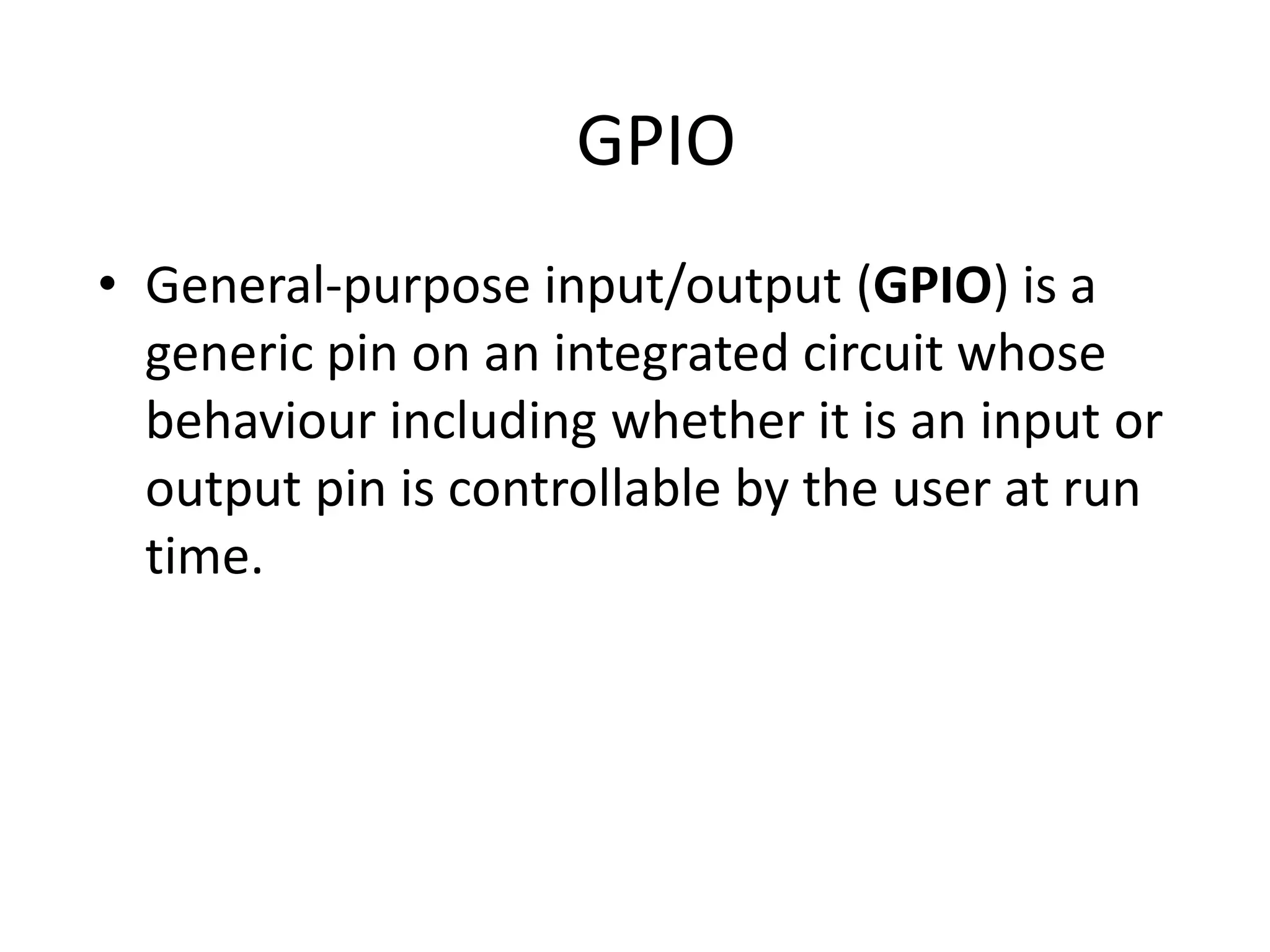 GPIO • General-purpose input/output (GPIO) is a generic pin on an integrated circuit whose behaviour including whether it is an input or output pin is controllable by the user at run time. 