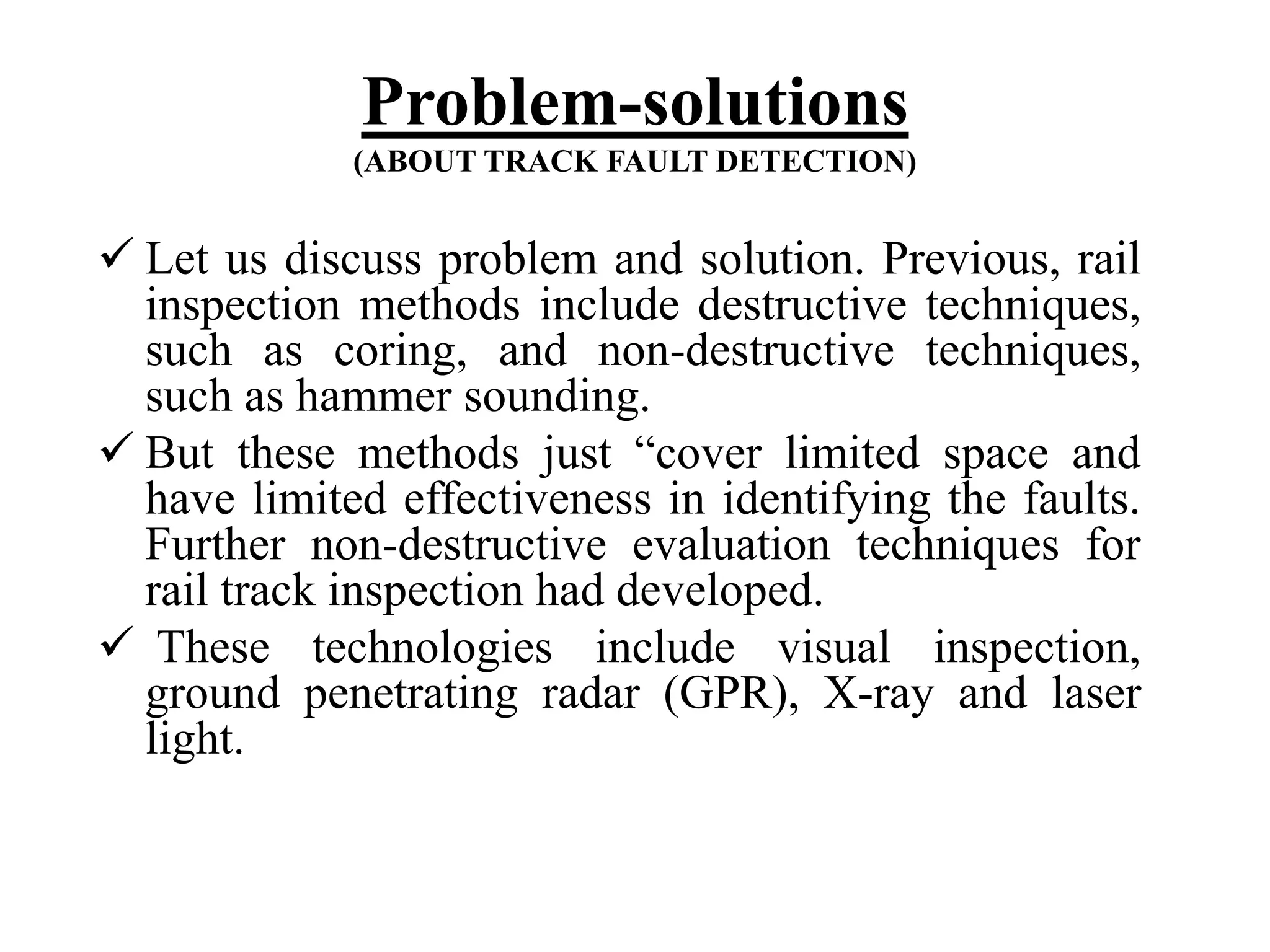 Problem-solutions (ABOUT TRACK FAULT DETECTION)  Let us discuss problem and solution. Previous, rail inspection methods include destructive techniques, such as coring, and non-destructive techniques, such as hammer sounding.  But these methods just “cover limited space and have limited effectiveness in identifying the faults. Further non-destructive evaluation techniques for rail track inspection had developed.  These technologies include visual inspection, ground penetrating radar (GPR), X-ray and laser light. 