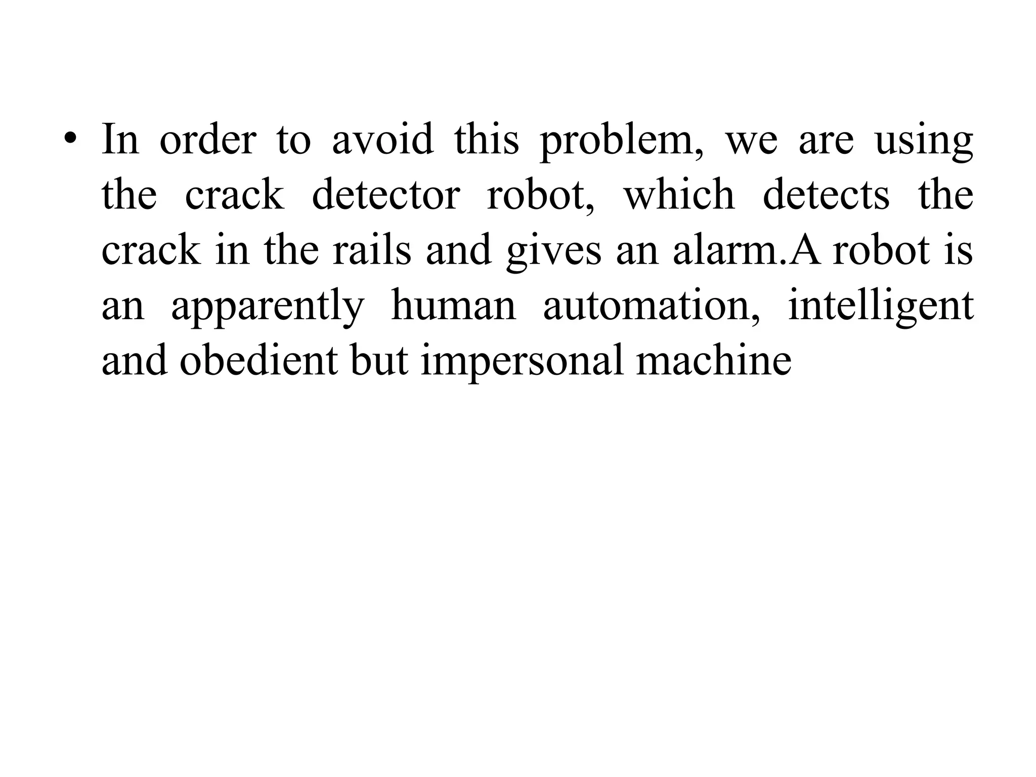 • In order to avoid this problem, we are using the crack detector robot, which detects the crack in the rails and gives an alarm.A robot is an apparently human automation, intelligent and obedient but impersonal machine 