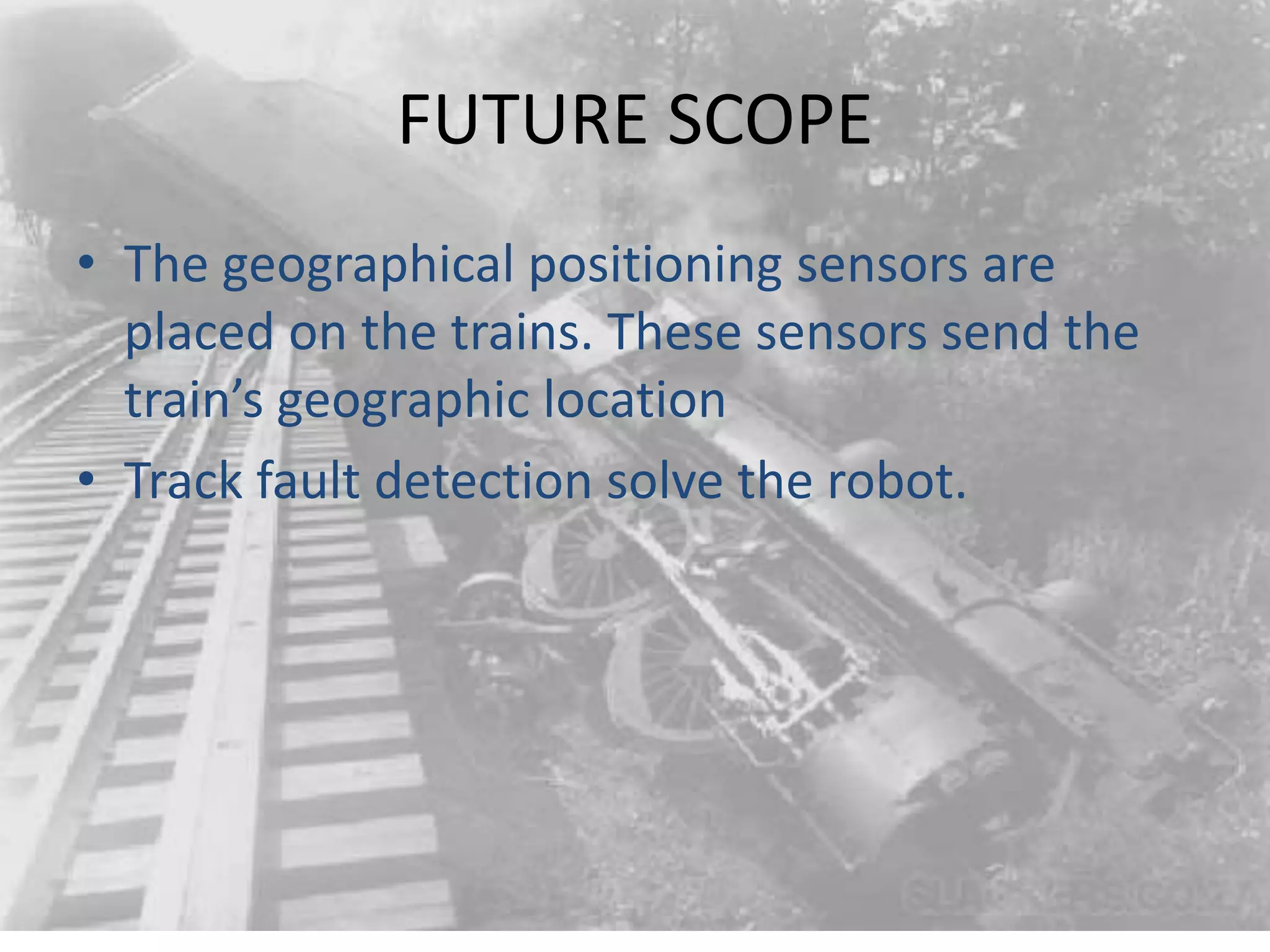 FUTURE SCOPE • The geographical positioning sensors are placed on the trains. These sensors send the train’s geographic location • Track fault detection solve the robot. 