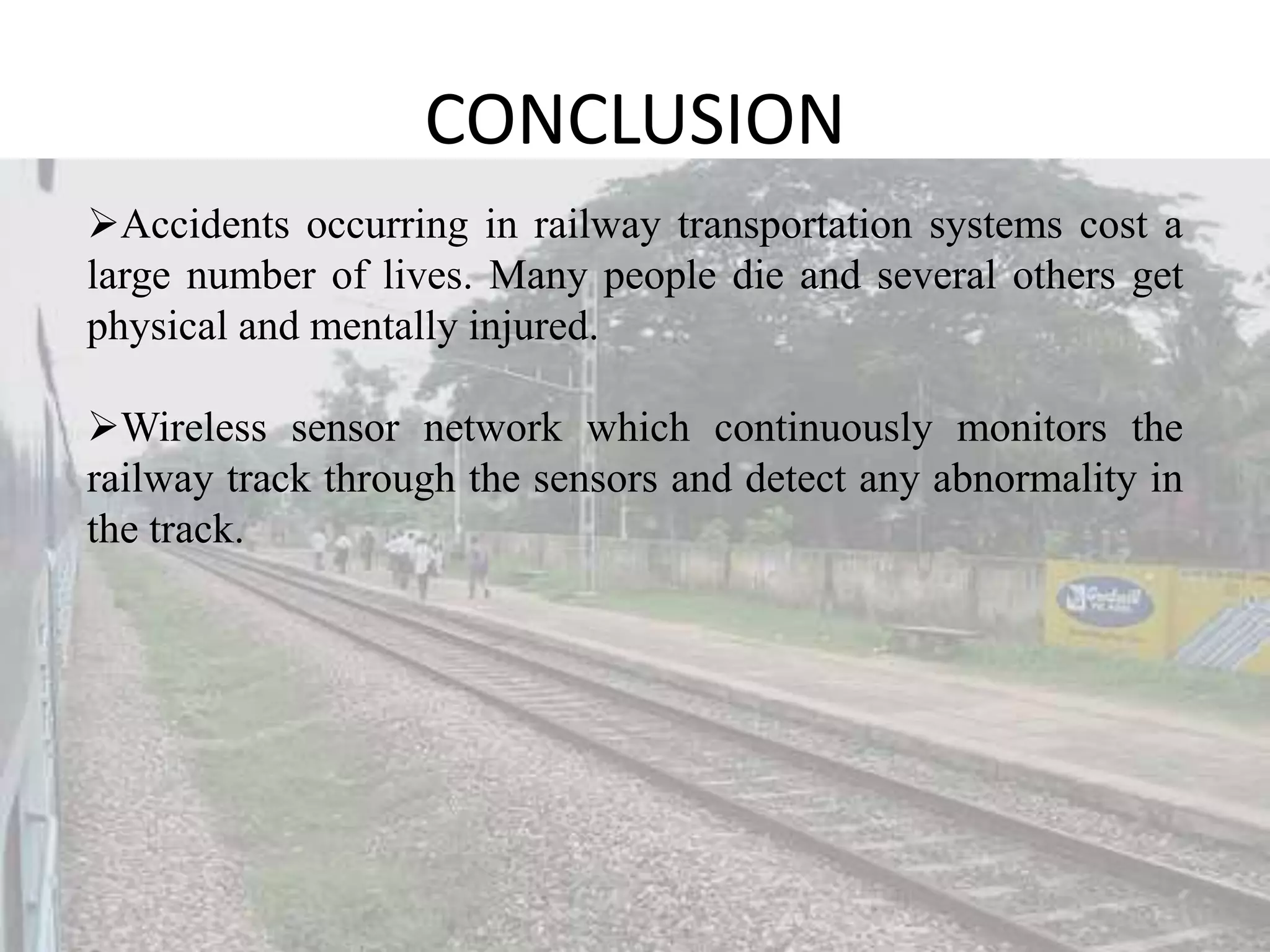 CONCLUSION Accidents occurring in railway transportation systems cost a large number of lives. Many people die and several others get physical and mentally injured. Wireless sensor network which continuously monitors the railway track through the sensors and detect any abnormality in the track. 