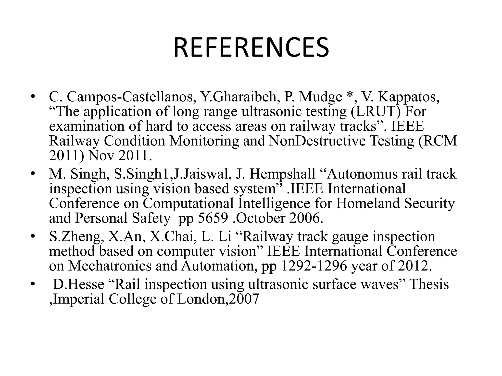 REFERENCES • C. Campos-Castellanos, Y.Gharaibeh, P. Mudge *, V. Kappatos, “The application of long range ultrasonic testing (LRUT) For examination of hard to access areas on railway tracks”. IEEE Railway Condition Monitoring and NonDestructive Testing (RCM 2011) Nov 2011. • M. Singh, S.Singh1,J.Jaiswal, J. Hempshall “Autonomus rail track inspection using vision based system” .IEEE International Conference on Computational Intelligence for Homeland Security and Personal Safety pp 5659 .October 2006. • S.Zheng, X.An, X.Chai, L. Li “Railway track gauge inspection method based on computer vision” IEEE International Conference on Mechatronics and Automation, pp 1292-1296 year of 2012. • D.Hesse “Rail inspection using ultrasonic surface waves” Thesis ,Imperial College of London,2007 