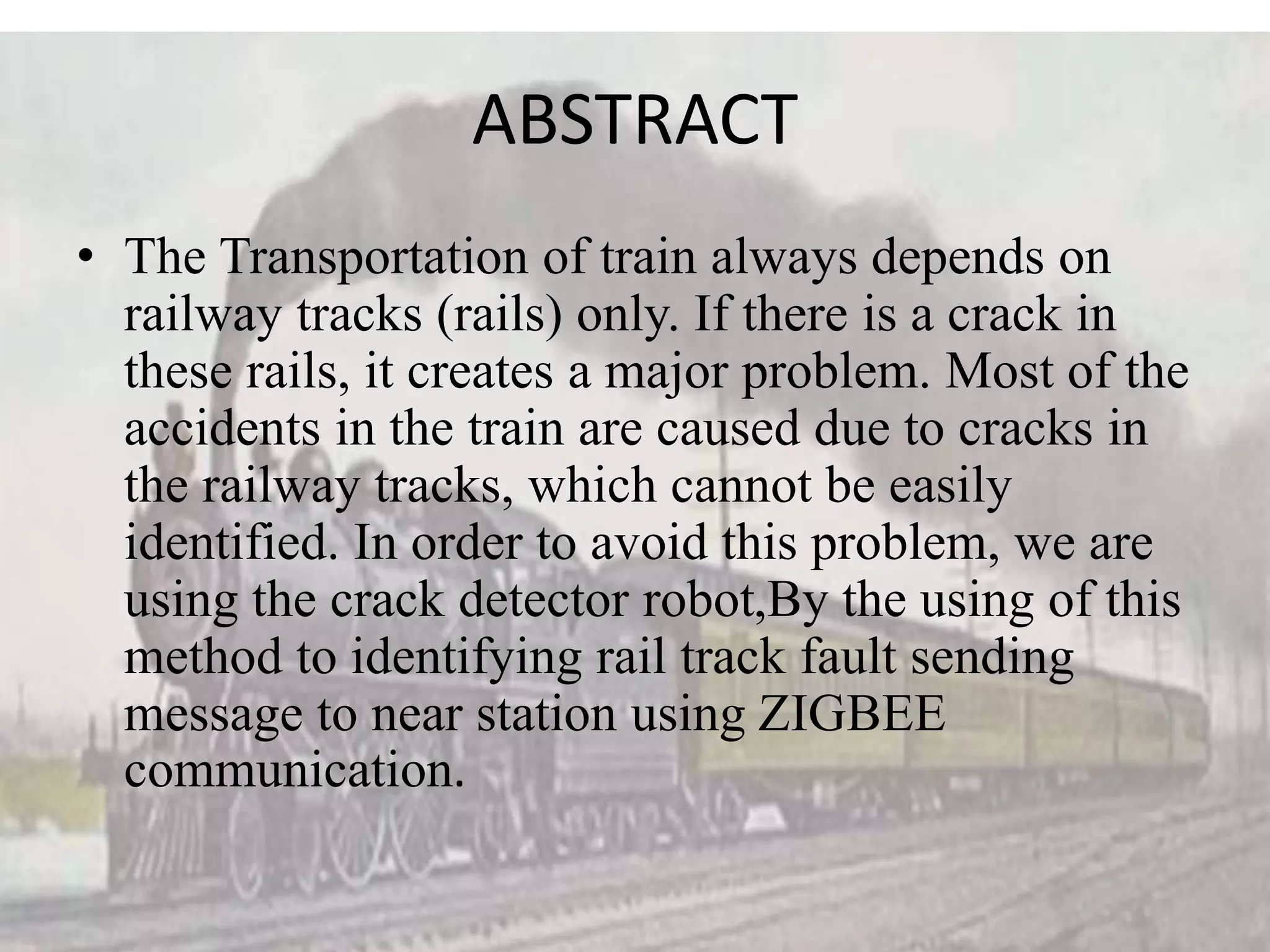 ABSTRACT • The Transportation of train always depends on railway tracks (rails) only. If there is a crack in these rails, it creates a major problem. Most of the accidents in the train are caused due to cracks in the railway tracks, which cannot be easily identified. In order to avoid this problem, we are using the crack detector robot,By the using of this method to identifying rail track fault sending message to near station using ZIGBEE communication. 