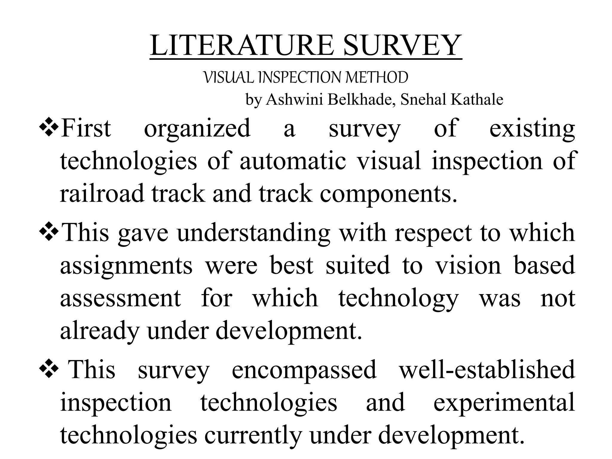 LITERATURE SURVEY VISUAL INSPECTION METHOD by Ashwini Belkhade, Snehal Kathale First organized a survey of existing technologies of automatic visual inspection of railroad track and track components. This gave understanding with respect to which assignments were best suited to vision based assessment for which technology was not already under development.  This survey encompassed well-established inspection technologies and experimental technologies currently under development. 