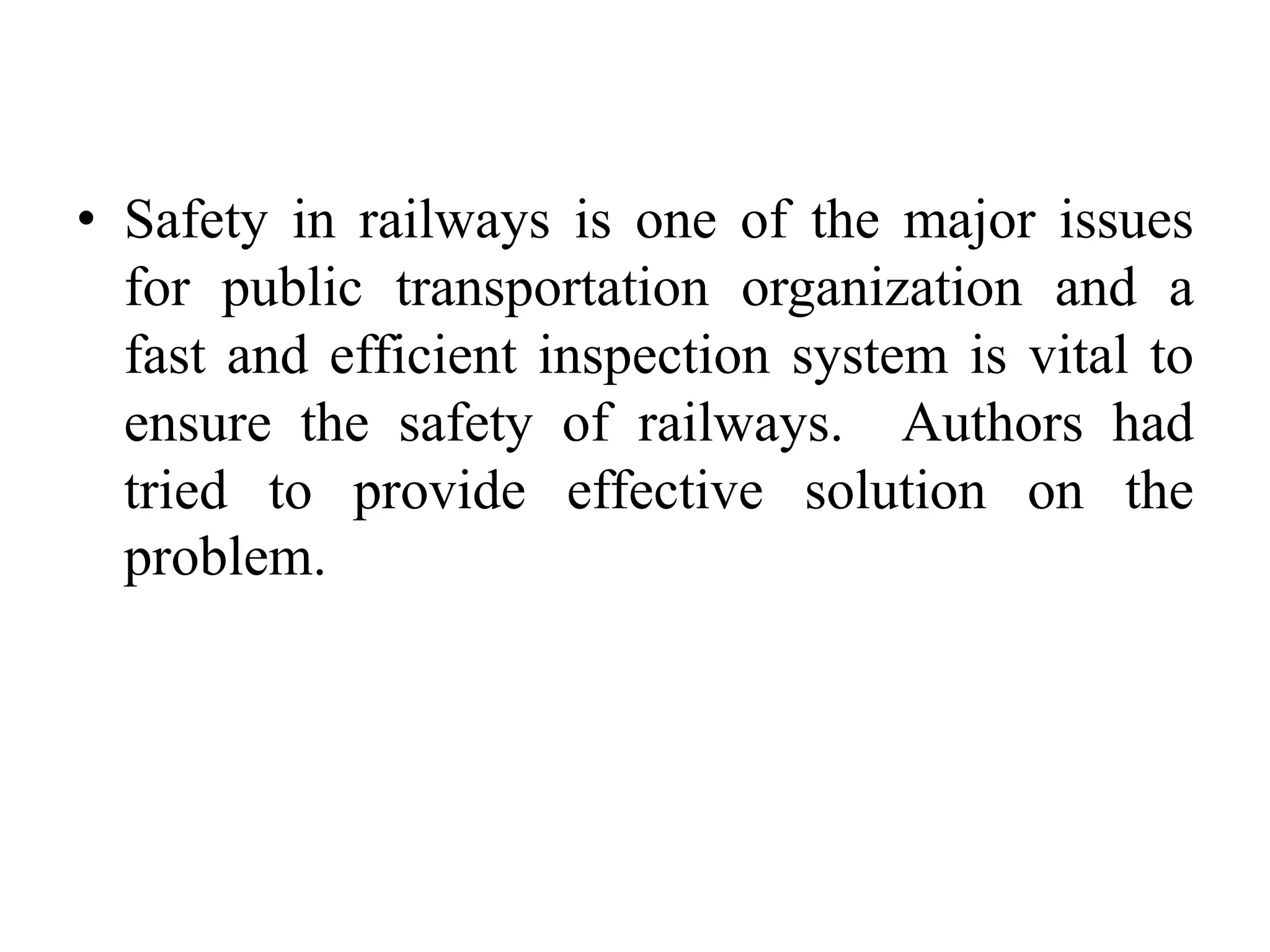 • Safety in railways is one of the major issues for public transportation organization and a fast and efficient inspection system is vital to ensure the safety of railways. Authors had tried to provide effective solution on the problem. 