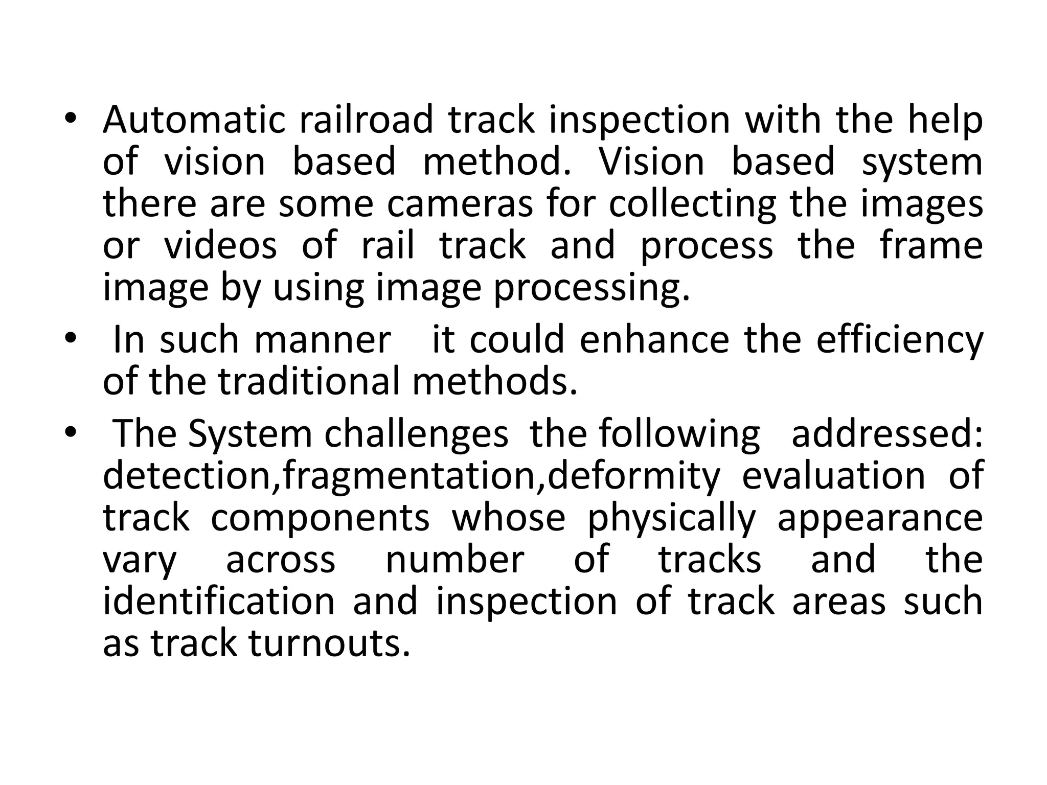 • Automatic railroad track inspection with the help of vision based method. Vision based system there are some cameras for collecting the images or videos of rail track and process the frame image by using image processing. • In such manner it could enhance the efficiency of the traditional methods. • The System challenges the following addressed: detection,fragmentation,deformity evaluation of track components whose physically appearance vary across number of tracks and the identification and inspection of track areas such as track turnouts. 