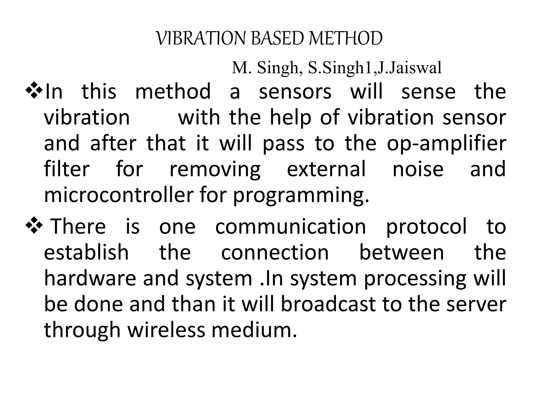 VIBRATION BASED METHOD M. Singh, S.Singh1,J.Jaiswal In this method a sensors will sense the vibration with the help of vibration sensor and after that it will pass to the op-amplifier filter for removing external noise and microcontroller for programming.  There is one communication protocol to establish the connection between the hardware and system .In system processing will be done and than it will broadcast to the server through wireless medium. 