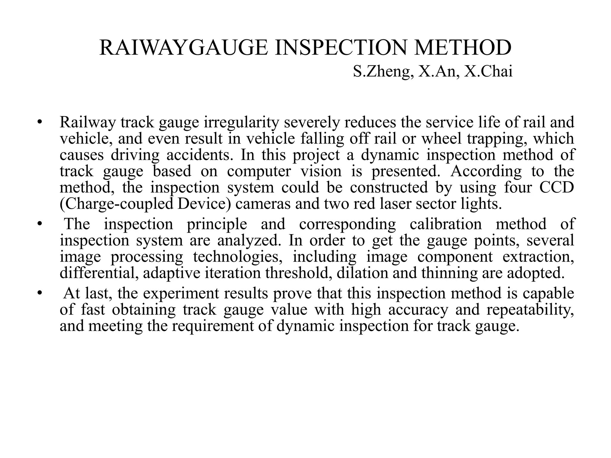 RAIWAYGAUGE INSPECTION METHOD S.Zheng, X.An, X.Chai • Railway track gauge irregularity severely reduces the service life of rail and vehicle, and even result in vehicle falling off rail or wheel trapping, which causes driving accidents. In this project a dynamic inspection method of track gauge based on computer vision is presented. According to the method, the inspection system could be constructed by using four CCD (Charge-coupled Device) cameras and two red laser sector lights. • The inspection principle and corresponding calibration method of inspection system are analyzed. In order to get the gauge points, several image processing technologies, including image component extraction, differential, adaptive iteration threshold, dilation and thinning are adopted. • At last, the experiment results prove that this inspection method is capable of fast obtaining track gauge value with high accuracy and repeatability, and meeting the requirement of dynamic inspection for track gauge. 