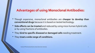 Advantages of using MonoclonalAntibodies:
7Faculty of Pharmaceutical Science, Assam down town University
• Though expensive, monoclonal antibodies are cheaper to develop than
conventional drugs because it is based on tested technology.
• Side effects can be treated and reduced by using mice-human hybrid cells
or by using fractions of antibodies.
• They bind to specific diseased or damaged cells needing treatment.
• They treat a wide range of conditions.
 