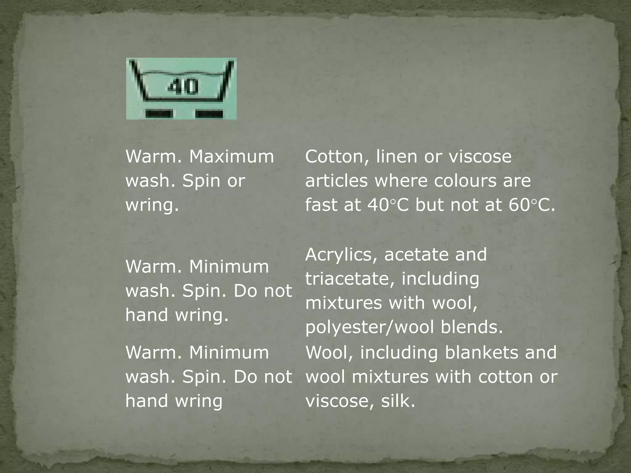 Warm. Maximum      Cotton, linen or viscose
wash. Spin or      articles where colours are
wring.             fast at 40°C but not at 60°C.

                   Acrylics, acetate and
Warm. Minimum
                   triacetate, including
wash. Spin. Do not
                   mixtures with wool,
hand wring.
                   polyester/wool blends.
Warm. Minimum      Wool, including blankets and
wash. Spin. Do not wool mixtures with cotton or
hand wring         viscose, silk.
 