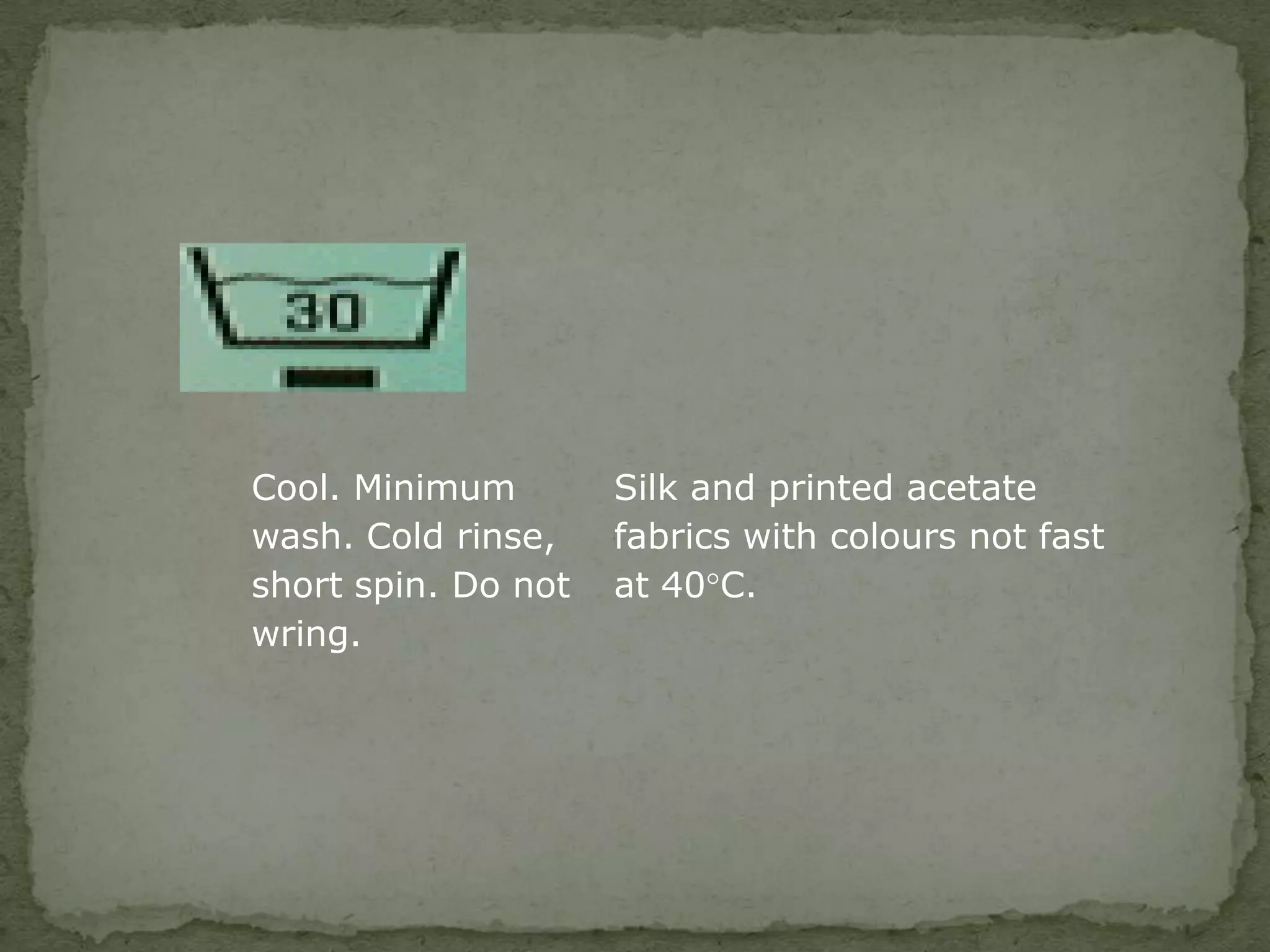 Cool. Minimum        Silk and printed acetate
wash. Cold rinse,    fabrics with colours not fast
short spin. Do not   at 40°C.
wring.
 