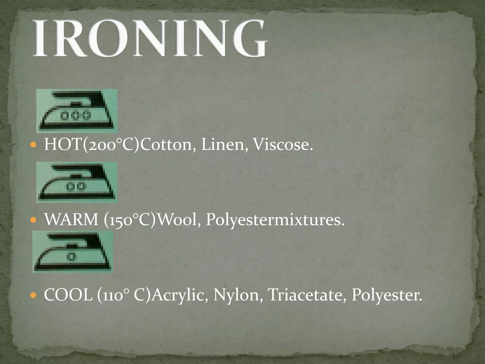  HOT(200°C)Cotton, Linen, Viscose.




 WARM (150°C)Wool, Polyestermixtures.




 COOL (110° C)Acrylic, Nylon, Triacetate, Polyester.
 