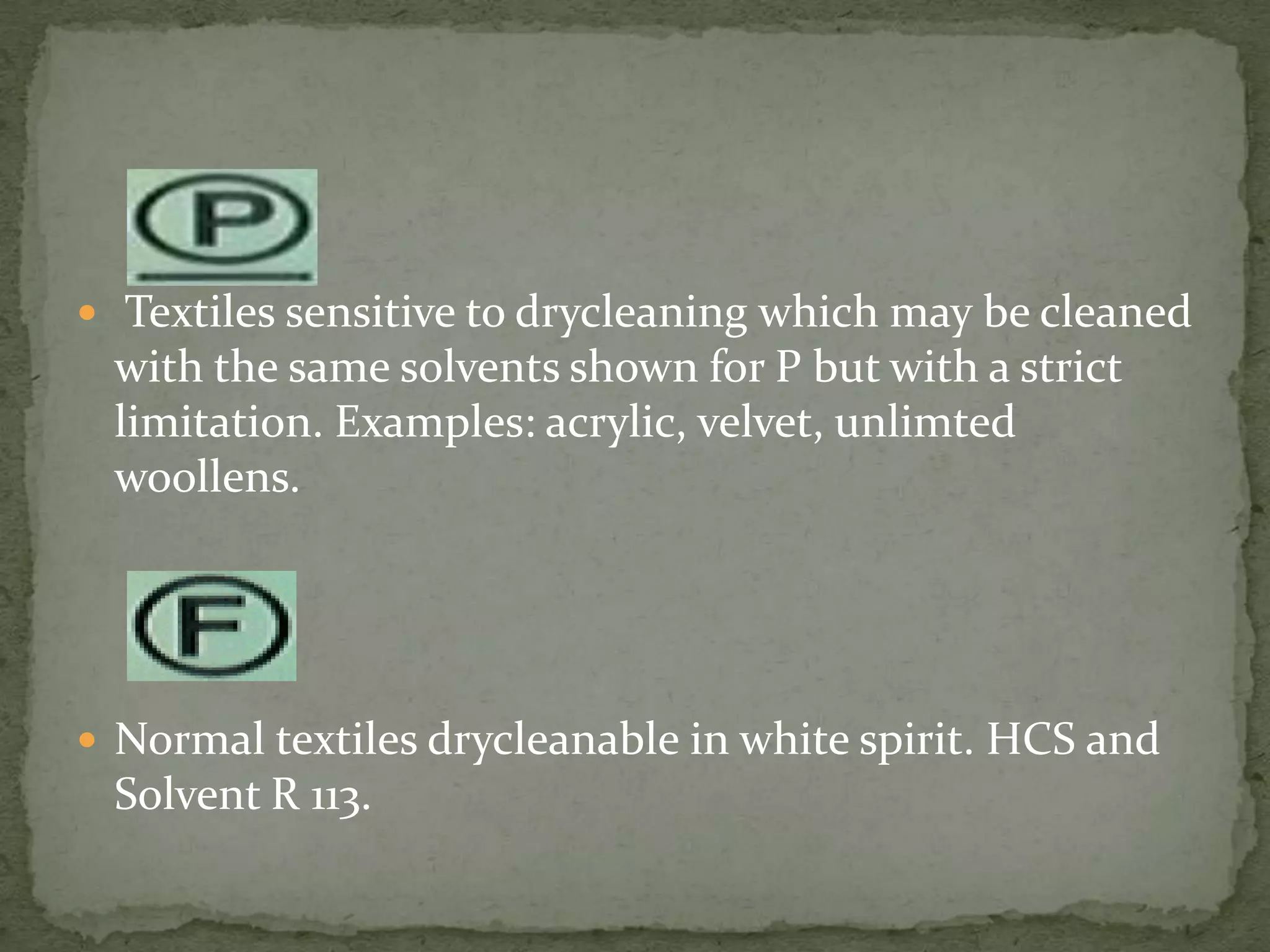  Textiles sensitive to drycleaning which may be cleaned
 with the same solvents shown for P but with a strict
 limitation. Examples: acrylic, velvet, unlimted
 woollens.




 Normal textiles drycleanable in white spirit. HCS and
 Solvent R 113.
 
