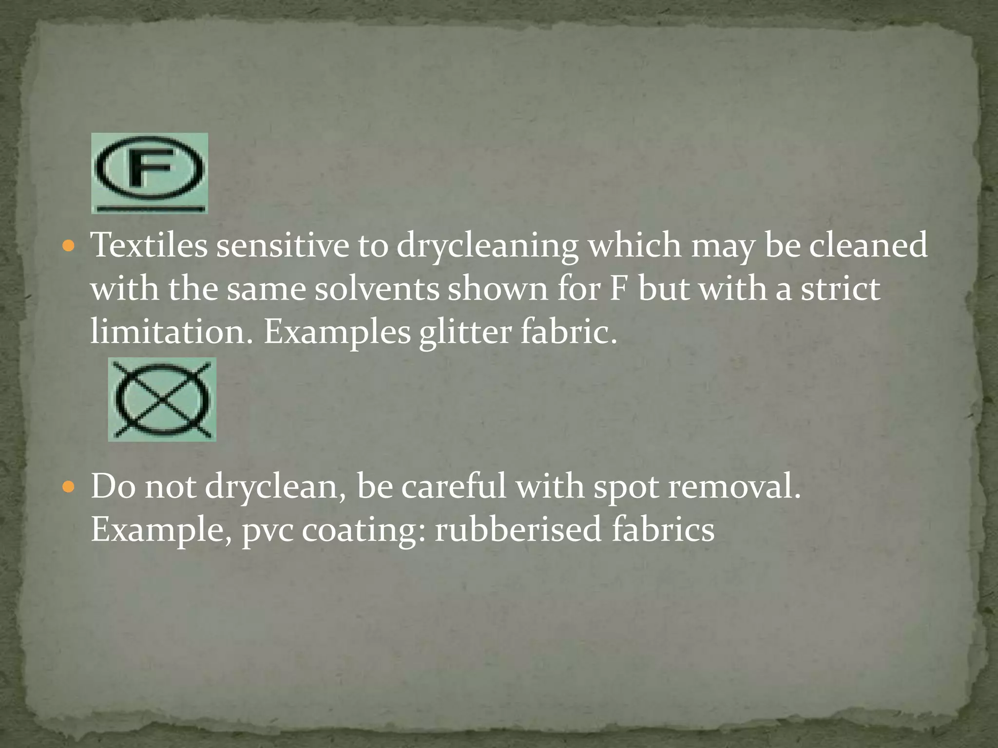  Textiles sensitive to drycleaning which may be cleaned
 with the same solvents shown for F but with a strict
 limitation. Examples glitter fabric.



 Do not dryclean, be careful with spot removal.
 Example, pvc coating: rubberised fabrics
 