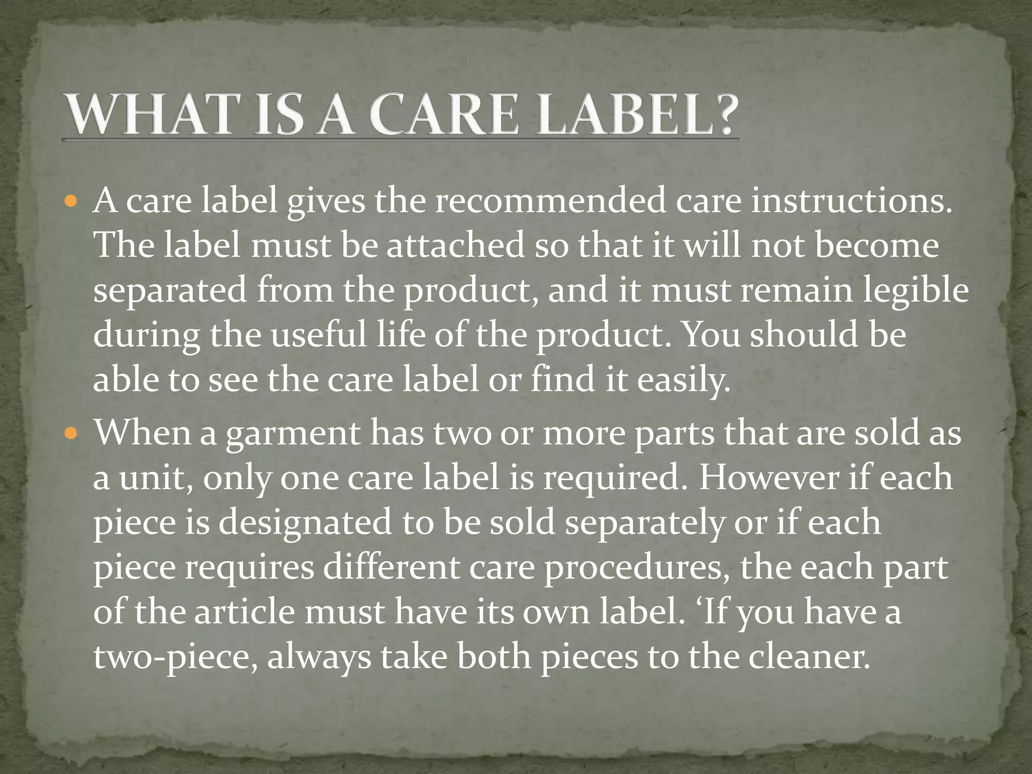  A care label gives the recommended care instructions.
  The label must be attached so that it will not become
  separated from the product, and it must remain legible
  during the useful life of the product. You should be
  able to see the care label or find it easily.
 When a garment has two or more parts that are sold as
  a unit, only one care label is required. However if each
  piece is designated to be sold separately or if each
  piece requires different care procedures, the each part
  of the article must have its own label. ‘If you have a
  two-piece, always take both pieces to the cleaner.
 