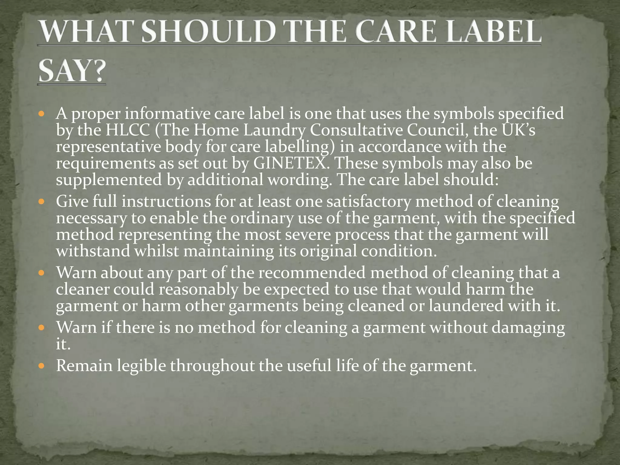  A proper informative care label is one that uses the symbols specified
    by the HLCC (The Home Laundry Consultative Council, the UK’s
    representative body for care labelling) in accordance with the
    requirements as set out by GINETEX. These symbols may also be
    supplemented by additional wording. The care label should:
   Give full instructions for at least one satisfactory method of cleaning
    necessary to enable the ordinary use of the garment, with the specified
    method representing the most severe process that the garment will
    withstand whilst maintaining its original condition.
   Warn about any part of the recommended method of cleaning that a
    cleaner could reasonably be expected to use that would harm the
    garment or harm other garments being cleaned or laundered with it.
   Warn if there is no method for cleaning a garment without damaging
    it.
   Remain legible throughout the useful life of the garment.
 