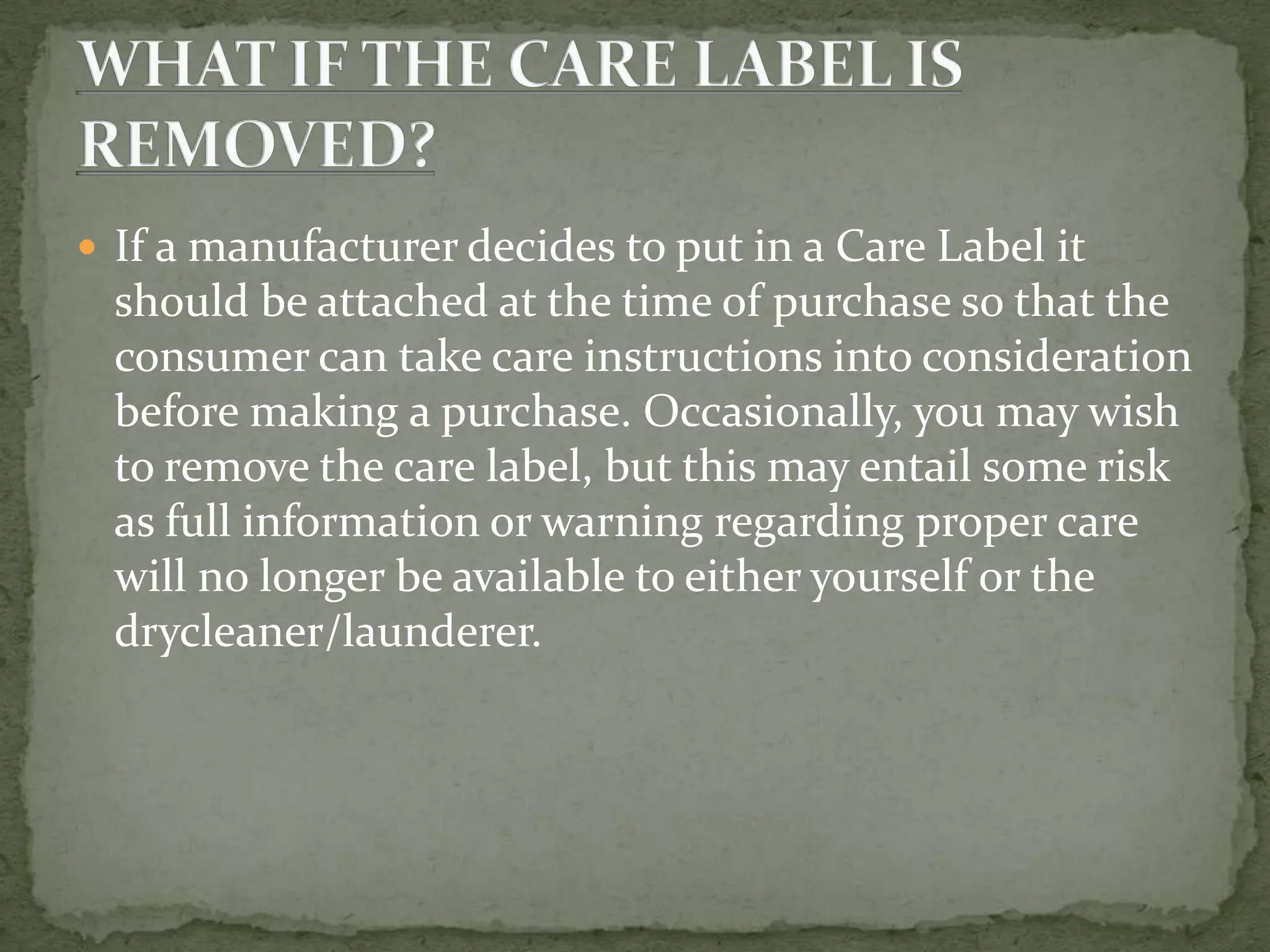  If a manufacturer decides to put in a Care Label it
 should be attached at the time of purchase so that the
 consumer can take care instructions into consideration
 before making a purchase. Occasionally, you may wish
 to remove the care label, but this may entail some risk
 as full information or warning regarding proper care
 will no longer be available to either yourself or the
 drycleaner/launderer.
 