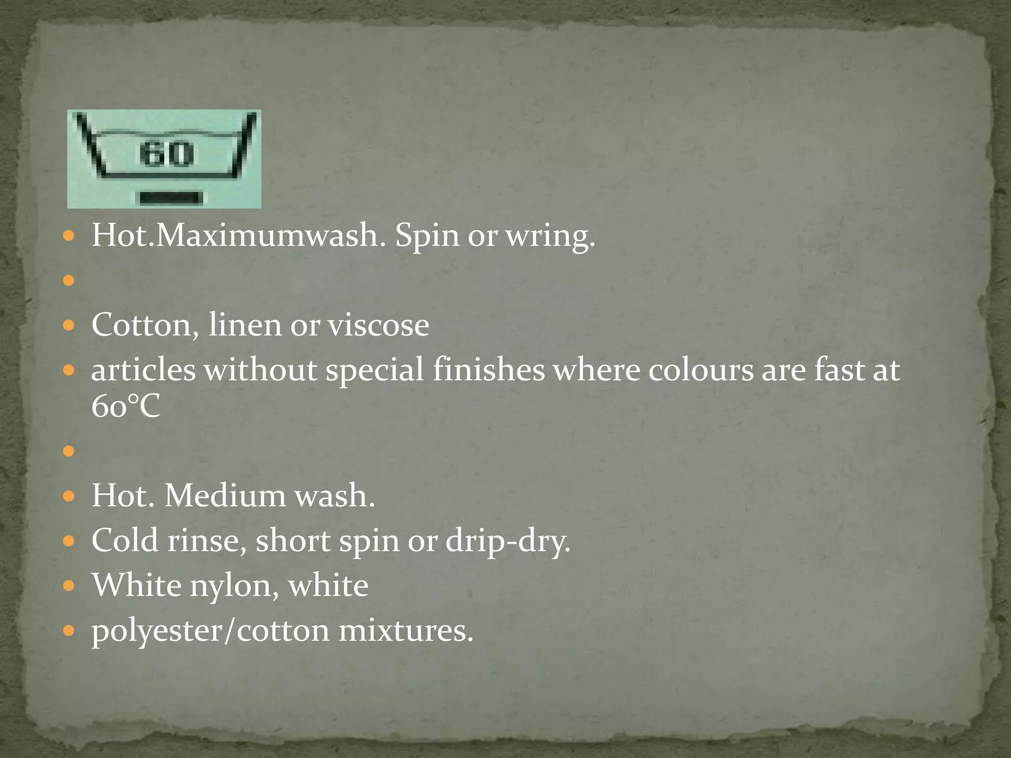 Hot.Maximumwash. Spin or wring.

 Cotton, linen or viscose
 articles without special finishes where colours are fast at
    60°C

 Hot. Medium wash.
 Cold rinse, short spin or drip-dry.
 White nylon, white
 polyester/cotton mixtures.
 