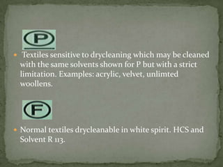  Textiles sensitive to drycleaning which may be cleaned
 with the same solvents shown for P but with a strict
 limitation. Examples: acrylic, velvet, unlimted
 woollens.




 Normal textiles drycleanable in white spirit. HCS and
 Solvent R 113.
 