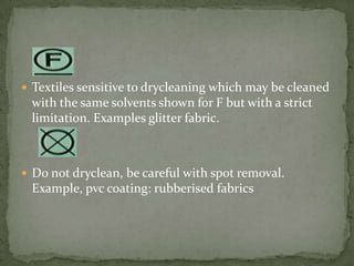  Textiles sensitive to drycleaning which may be cleaned
 with the same solvents shown for F but with a strict
 limitation. Examples glitter fabric.



 Do not dryclean, be careful with spot removal.
 Example, pvc coating: rubberised fabrics
 