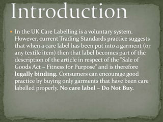  In the UK Care Labelling is a voluntary system.
 However, current Trading Standards practice suggests
 that when a care label has been put into a garment (or
 any textile item) then that label becomes part of the
 description of the article in respect of the "Sale of
 Goods Act – Fitness for Purpose" and is therefore
 legally binding. Consumers can encourage good
 practice by buying only garments that have been care
 labelled properly. No care label – Do Not Buy.
 