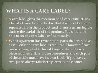  A care label gives the recommended care instructions.
  The label must be attached so that it will not become
  separated from the product, and it must remain legible
  during the useful life of the product. You should be
  able to see the care label or find it easily.
 When a garment has two or more parts that are sold as
  a unit, only one care label is required. However if each
  piece is designated to be sold separately or if each
  piece requires different care procedures, the each part
  of the article must have its own label. ‘If you have a
  two-piece, always take both pieces to the cleaner.
 