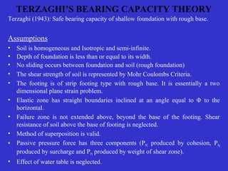 TERZAGHI’S BEARING CAPACITY THEORY
Terzaghi (1943): Safe bearing capacity of shallow foundation with rough base.
Assumptions
• Soil is homogeneous and Isotropic and semi-infinite.
• Depth of foundation is less than or equal to its width.
• No sliding occurs between foundation and soil (rough foundation)
• The shear strength of soil is represented by Mohr Coulombs Criteria.
• The footing is of strip footing type with rough base. It is essentially a two
dimensional plane strain problem.
• Elastic zone has straight boundaries inclined at an angle equal to Φ to the
horizontal.
• Failure zone is not extended above, beyond the base of the footing. Shear
resistance of soil above the base of footing is neglected.
• Method of superposition is valid.
• Passive pressure force has three components (PPC produced by cohesion, PPq
produced by surcharge and PPγ produced by weight of shear zone).
• Effect of water table is neglected.
 