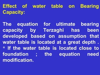 Effect of water table on Bearing
Capacity:
The equation for ultimate bearing
capacity by Terzaghi has been
developed based on assumption that
water table is located at a great depth .
* If the water table is located close to
foundation ; the equation need
modification.
 