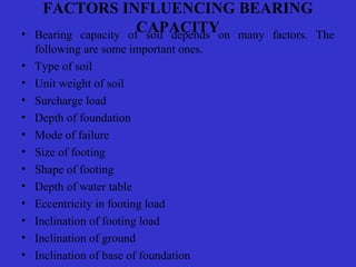 FACTORS INFLUENCING BEARING
CAPACITY• Bearing capacity of soil depends on many factors. The
following are some important ones.
• Type of soil
• Unit weight of soil
• Surcharge load
• Depth of foundation
• Mode of failure
• Size of footing
• Shape of footing
• Depth of water table
• Eccentricity in footing load
• Inclination of footing load
• Inclination of ground
• Inclination of base of foundation
 
