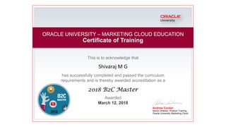 This is to acknowledge that
Shivaraj M G
has successfully completed and passed the curriculum
requirements and is thereby awarded accreditation as a
2018 B2C Master
Andrew Conlan
Senior Director, Product Training
Oracle University Marketing Cloud
ORACLE UNIVERSITY – MARKETING CLOUD EDUCATION
Certificate of Training
Awarded
March 12, 2018
 