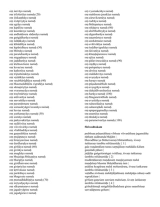 oṃ śarvāya namaḥ                    oṃ vyomakeśāya namaḥ
oṃ trilokeśāya namaḥ (20)           oṃ mahāsena janakāya namaḥ
oṃ śitikaṇṭhāya namaḥ               oṃ cāruvikramāya namaḥ
oṃ śivāpriyāya namaḥ                oṃ rudrāya namaḥ
oṃ ugrāya namaḥ                     oṃ bhūtapataye namaḥ
oṃ kapāline namaḥ                   oṃ sthāṇave namaḥ (80)
oṃ kaumāraye namaḥ                  oṃ ahirbhuthnyāya namaḥ
oṃ andhakāsura sūdanāya namaḥ       oṃ digambarāya namaḥ
oṃ gaṅgādharāya namaḥ               oṃ aṣṭamūrtaye namaḥ
oṃ lalāṭākṣāya namaḥ                oṃ anekātmane namaḥ
oṃ kālakālāya namaḥ                 oṃ svāttvikāya namaḥ
oṃ kṛpānidhaye namaḥ (30)           oṃ śuddhavigrahāya namaḥ
oṃ bhīmāya namaḥ                    oṃ śāśvatāya namaḥ
oṃ paraśuhastāya namaḥ              oṃ khaṇḍaparaśave namaḥ
oṃ mṛgapāṇaye namaḥ                 oṃ ajāya namaḥ
oṃ jaṭādharāya namaḥ                oṃ pāśavimocakāya namaḥ (90)
oṃ ktelāsavāsine namaḥ              oṃ mṛḍāya namaḥ
oṃ kavacine namaḥ                   oṃ paśupataye namaḥ
oṃ kaṭhorāya namaḥ                  oṃ devāya namaḥ
oṃ tripurāntakāya namaḥ             oṃ mahādevāya namaḥ
oṃ vṛṣāṅkāya namaḥ                  oṃ avyayāya namaḥ
oṃ vṛṣabhārūḍhāya namaḥ (40)        oṃ haraye namaḥ
oṃ bhasmoddhūḷita vigrahāya namaḥ   oṃ pūṣadantabhide namaḥ
oṃ sāmapriyāya namaḥ                oṃ avyagrāya namaḥ
oṃ svaramayāya namaḥ                oṃ dakṣādhvaraharāya namaḥ
oṃ trayīmūrtaye namaḥ               oṃ harāya namaḥ (100)
oṃ anīśvarāya namaḥ                 oṃ bhaganetrabhide namaḥ
oṃ sarvaṅñāya namaḥ                 oṃ avyaktāya namaḥ
oṃ paramātmane namaḥ                oṃ sahasrākṣāya namaḥ
oṃ somasūryāgni locanāya namaḥ      oṃ sahasrapāde namaḥ
oṃ haviṣe namaḥ                     oṃ apapargapradāya namaḥ
oṃ yaṅñamayāya namaḥ (50)           oṃ anantāya namaḥ
oṃ somāya namaḥ                     oṃ tārakāya namaḥ
oṃ pañcavaktrāya namaḥ              oṃ parameśvarāya namaḥ (108)
oṃ sadāśivāya namaḥ
oṃ viśveśvarāya namaḥ               Shivashtakam
oṃ vīrabhadrāya namaḥ
oṃ gaṇanāthāya namaḥ                prabhuṃ prāṇanāthaṃ vibhuṃ viśvanāthaṃ jagannātha
oṃ prajāpataye namaḥ                nāthaṃ sadānanda bhājām |
oṃ hiraṇyaretase namaḥ              bhavadbhavya bhūteśvaraṃ bhūtanāthaṃ, śivaṃ
oṃ durdharṣāya namaḥ                śaṅkaraṃ śambhu mīśānamīḍe || 1 ||
oṃ girīśāya namaḥ (60)              gaḷe ruṇḍamālaṃ tanau sarpajālaṃ mahākāla kālaṃ
oṃ giriśāya namaḥ                   gaṇeśādi pālam |
oṃ anaghāya namaḥ                   jaṭājūṭa gaṅgottaraṅgai rviśālaṃ, śivaṃ śaṅkaraṃ
oṃ bhujaṅga bhūṣaṇāya namaḥ         śambhu mīśānamīḍe || 2||
oṃ bhargāya namaḥ                   mudāmākaraṃ maṇḍanaṃ maṇḍayantaṃ mahā
oṃ giridhanvane namaḥ               maṇḍalaṃ bhasma bhūṣādharaṃ tam |
oṃ giripriyāya namaḥ                anādiṃ hyapāraṃ mahā mohamāraṃ, śivaṃ śaṅkaraṃ
oṃ kṛttivāsase namaḥ                śambhu mīśānamīḍe || 3 ||
oṃ purārātaye namaḥ                 vaṭādho nivāsaṃ mahāṭṭāṭṭahāsaṃ mahāpāpa nāśaṃ sadā
oṃ bhagavate namaḥ                  suprakāśam |
oṃ pramadhādhipāya namaḥ (70)       girīśaṃ gaṇeśaṃ sureśaṃ maheśaṃ, śivaṃ śaṅkaraṃ
oṃ mṛtyuñjayāya namaḥ               śambhu mīśānamīḍe || 4 ||
oṃ sūkṣmatanave namaḥ               girīndrātmajā saṅgṛhītārdhadehaṃ girau saṃsthitaṃ
oṃ jagadvyāpine namaḥ               sarvadāpanna geham |
oṃ jagadgurave namaḥ
 