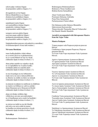 sañcita pāpa vināśana liṅgaṃ                        Brahmaagnou Brahmanaahutam
tat-praṇamāmi sadāśiva liṅgam || 5 ||               Brahmaiva Thena Gandharvyam
                                                    Brahma Karma Samaadhinaa
devagaṇārcita sevita liṅgaṃ
bhāvai-rbhaktibhireva ca liṅgam |                   Aham Vaishvanaro Bhutva
dinakara koṭi prabhākara liṅgaṃ                     Praninaam Dehamaa Ashritaha
tat-praṇamāmi sadāśiva liṅgam || 6 ||               Prana Pana Samayuktah
                                                    Pachamyannam Chaturvidham
aṣṭadaḷopariveṣṭita liṅgaṃ
sarvasamudbhava kāraṇa liṅgam |                     Om Sahanaavavathu Sahanou Bhunakthu
aṣṭadaridra vināśana liṅgaṃ                         Sahaveeryam Karavaavahai
tat-praṇamāmi sadāśiva liṅgam || 7 ||               Thejasvinavathi Thamasthu Maavid Vishaavahai
                                                    Om Shanthi Shanthi Shanthihi
suraguru suravara pūjita liṅgaṃ
suravana puṣpa sadārcita liṅgam |                   Aarathi is accompanied with Shivopasana Mantra
parātparaṃ paramātmaka liṅgaṃ                       from the Yajur Vedas
tat-praṇamāmi sadāśiva liṅgam || 8 ||
                                                    Mantra Pushpam
liṅgāṣṭakamidaṃ puṇyaṃ yaḥ paṭheśśiva sannidhau |
śivalokamavāpnoti śivena saha modate ||             Yopam puspam veda Puspavan prajavan pasuvan
                                                    bhavati
Nirvaana Shatakam                                   Candramava Apam puspam Puspavan, Prajavan
                                                    pasuman bhavati
mano budhyahaṅkāra cittāni nāhaṃ                    Ya Evam Veda Yopa mayatanam Veda Ayatanam
na ca śrotra jihvā na ca ghrāṇanetram |             bhavati.
na ca vyoma bhūmir-na tejo na vāyuḥ
cidānanda rūpaḥ śivohaṃ śivoham || 1 ||             Agnirva Apamayatanam Ayatanavan Bhavati
                                                    Yo agnerayatanam Veda Ayatanavan bhavati
ahaṃ prāṇa saṃṅño na vaipañca vāyuḥ                 Apovagner ayatanam Ayatanavan bhavati
na vā saptadhātur-na vā pañca kośāḥ |               Ya Evam Veda Yopa mayatanam Veda Ayatanavan
navākpāṇi pādau na copastha pāyū                    bhavati
cidānanda rūpaḥ śivohaṃ śivoham || 2 ||
                                                    Vayurva Apamaya tanam Ayatanavan bhavati.
na me dveṣarāgau na me lobhamoho                    Yo vaYorayatanam Veda Ayatanavan bhavati|
mado naiva me naiva mātsaryabhāvaḥ |                Apovai va yorayatanam Ayatanavan bhavati.
na dharmo na cārdho na kāmo na mokṣaḥ               Ya Evam veda Yopamayatanam Veda Ayatanavan
cidānanda rūpaḥ śivohaṃ śivoham || 3 ||             Bhavati

na puṇyaṃ na pāpaṃ na saukhyaṃ na duḥkhaṃ           Asowvai tapanna pamayatanam Ayatanavan bhavati
na mantro na tīrdhaṃ na vedā na yaṅñaḥ |            Yo musya tapata Ayatanan Veda Ayatanavan bhavati
ahaṃ bhojanaṃ naiva bhojyaṃ na bhoktā               Apova Amusyatapata Ayatanam Ayatanavan bhavati
cidānanda rūpaḥ śivohaṃ śivoham || 4 ||             Ya Evam Veda Yopa mayatanam Veda Ayatanavan
                                                    bhavati
ahaṃ nirvikalpo nirākāra rūpo
vibhūtvācca sarvatra sarvendriyāṇām |               Candrama Vama pamayatnam Ayatanavan bhavati.
na vā bandhanaṃ naiva mukti na bandhaḥ |            Yascandra masa Ayatanam Veda Ayatanavan bhavati
cidānanda rūpaḥ śivohaṃ śivoham || 5 ||             Apovai Candra masa Ayatanam Ayatanavan bhavati
                                                    Ya Evam Veda Yo pamayatanam veda Ayatanavan
na mṛtyur-na śaṅkā na me jāti bhedaḥ                bhavati
pitā naiva me naiva mātā na janma |
na bandhur-na mitraṃ gururnaiva śiṣyaḥ              Nakshtrani va Apamayatanam Ayatanavan bhavati
cidānanda rūpaḥ śivohaṃ śivoham || 6 ||             Yo Nakshtrana mayatanam Veda Ayatanavan bhavati
                                                    Apovai Nakshtrana mayatanam Ayatanavan bhavati
Naivedhya                                           Ye evam Veda Yopamaya tanam Veda Ayatanavan
                                                    bhavati
Brahmaarpanam Brahmahavir
 