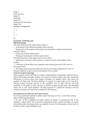 Stage I
Copy Invoices
Stage IV
Payments
Stage VII
Payment of Commission
Stage VIII
Country A Country B
s s
s s
s
s s
s
73
Factoring, Forfaiting and
Bill Discounting
The main function of the export factor relate to :
l Assessment of the financial strength of the exporter.
l Prepayment to the exporter after proper documentation, regular audit and post
sanction control.
l Follow-up with the import factor.
l Sharing of commission with the import factor.
The main functions of the import factor are as under :
l Maintenance of books of the exporter in respect of sales to the debtors of his
country.
l Collection of book debts from importers and remitting proceeds of the same to
the export factor.
l Providing credit protection under non-recourse factoring arrangement in case of
financial inability on part of any of the debtors of his country.
Need for Export Factoring
Many exporters find it difficult to evaluate creditworthiness of potential importers due to
lack of information and data. Further, on account of various reasons, they also experience
difficulties to recover dues from import customers on maturity dates. This poses the
problem of credit risk. All these problems in respect of export trade can be solved by
offering export factoring services to the exporters. Use of such services will help
exporters to sell goods or offer services in abroad on open account terms and eliminate
credit risk as well. Such facilities will help exporters to expand the business with the
existing customers and search new markets for the business.
Precautions to be taken by the Export Factor
If at all any institution intends to launch export factoring services, it must take, among
others, following precautions:
1) In view of the availability of export finance by banks at concessional rate to the
exporters, export factor has to provide prepayment facility against purchase of export
receivables under factoring services at competitive rates. For this purpose, factors have to
mobilise funds at most affordable cost.

 