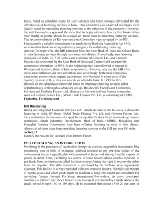India, found an abundant scope for such services and hence strongly advocated for the
introduction of factoring services in India. This committee also observed that banks were
ideally suited for providing factoring services to the industries in the economy. However,
the said Committee expressed the view that to begin with only four or five banks either
individually or jointly should be allowed on zonal basis to undertake factoring services.
The recommendations of Kalyanasundaram Committee were accepted by the RBI.
Subsequently a suitable amendment was made in the Banking Regulation Act 1949,
so as to allow banks to set up subsidiary company for undertaking factoring
services.To begin with, the RBI permitted both the State Bank of India and Canara Bank
to start factoring services through their own subsidiaries. Accordingly, two factoring
companies in India, i.e. SBI Factors and Commercial Services Ltd. and Canbank
Factors Ltd; sponsored by the State Bank of India and Canara Bank respectively,
commenced operations in 1991. In the beginning they were allowed to operate in
Western and Southern Zone of India respectively. However, later on, the RBI lifted
these area restrictions on their operations and accordingly, both these companies
were given permission to expand and operate their business in other parts of the
country. In view of this, they can operate on all-India basis. In 1993 the RBI
allowed all the scheduled commercial banks to introduce factoring services either
departmentally or through a subsidiary set-up. Besides SBI Factors and Commercial
Services and Canbank Factors Ltd., there are a few non-banking finance companies
such as Formost Factors Ltd., Global Trade Finance Pvt. Ltd. (a subsidiary of EXIM
Factoring, Forfaiting and
Bill Discounting
Bank) and Integrated Financial Services Ltd., which are also in the business of domestic
factoring in India. Of these, Global Trade Finance Pvt. Ltd. and Formost Factors Ltd.
have undertaken the business of export factoring also. Besides these non-banking finance
companies, Small Industries Development Bank of India (SIDBI), Hongkong and
Shanghai Banking Corporation have been offering factoring services to their clients.
Almost all of them have been providing factoring services to the SSI and non-SSI units.
Activity 2
Identify the reasons for the need of an Import Factor.
19.10 FORFAITING: AN INTRODUCTION
Forfaiting is the purchase of receivables alongwith avalised negotiable instruments like
promissory note or bills of exchange (without recourse to any previous holder of the
instruments) due on a specific date to be matured in future and arising from the exports of
goods on credit. Thus, Forfaiting is a source of trade finance which enables exporters to
get funds from the institution called forfaiter on transferring the right to recover the debts
from the importer. The debt instrument is purchased by the forfaiter at an appropriate
discount. This facility is always provided with non-recourse feature. Normally all exports
of capital goods and other goods made on medium to long term credit are considered for
providing finance through Forfaiting arrangement.Now-a-days, in many developed
countries, a forfaiter provides a finance even in respect of commodity exports wherein the
credit period is upto 180 to 360 days. (It is estimated that about 15 to 20 per cent of

 