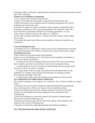 Forfaiting market worldwide is represented by transactions involving commodity exports
upto 180 to 360 days).
Features of a Forfaiting Arrangement
1) It is a specific form of export trade finance.
2) Export receivables are discounted at a specific but fixed discount rate.
3) Debt instruments most commonly used in Forfaiting arrangement are a bill of
exchange and a promissory note.
4) Payment in respect of export receivables which is further evidenced by bill of
exchange or promissory notes, must be guaranteed by the importers’ bank. The
most usual form of guarantee attached to a Forfaiting agreement is an aval.
5) It is always without recourse to the seller (viz. Exporter).
6) Full value of export receivables i.e. 100 per cent of the contract value is taken
into account.
7) Normally the export receivables carrying medium to long term maturities are
considered.
Cost of Forfaiting Services
A Forfaiting service is subjected to various costs such as commitment fee, discount
rate and documentation fee. Of these, discount rate, which is fixed, forms a larger
Fund Based Services
Value of bills less discount amount (cash payment)
portion of cost of Forfaiting service. The discount rate charged by the forfaiter is
based on the following elements :
l A charge for the credit extended or finance provided. This is the main element
and is roughly equivalent to the forfaiter’s own costs of raising the money.
l A charge based on the risk of interest rate and exchange rate movements in the
currency in which the credit is extended.
l A charge based on the sovereign risk, political risk and transfer risk e.g. the
probability of a change of government and imposition of exchange controls
preventing the discharge of the debt.
l A charge based on the credit risk attached to the importer as well as avalor.
19.11 BENEFITS OF FORFAITING SERVICES
The benefits accruing to the exporter are numerous. Few of these benefits are stated
below:
1) Exporter can convert export transaction under deferred payment arrangement
into a cash transaction. Thus he can improve his own liquidity position.
2) Since the forfaiter takes all risks, naturally exporter is relieved of the risks
arising out of the default by the buyer (importer) as also the political and
exchange risk.
3) Since the Forfaiting is a fixed rate contract, the exporter is hedged against
interest rate risk and exchange rate risk.
4) Exporter gets finance upto 100 per cent of the contract value (which is to be
reduced to the extent of Forfaiting cost).
5) Exporter is freed from credit administration and collection problems.
19.12 MECHANISM OF FORFAITING SERVICES

 